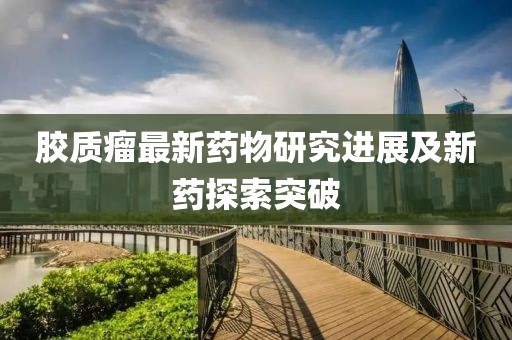 膠質瘤最新藥物研究進展及新藥探索突破