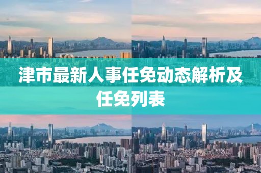 津市最新人事任免動(dòng)態(tài)解析及任免列表