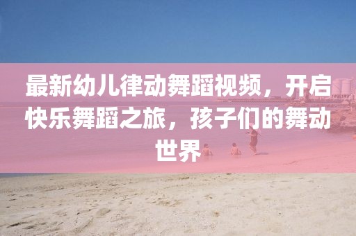 最新幼兒律動舞蹈視頻，開啟快樂舞蹈之旅，孩子們的舞動世界