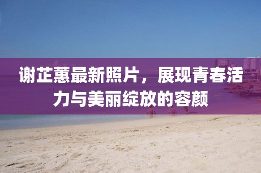 謝芷蕙最新照片，展現(xiàn)青春活力與美麗綻放的容顏
