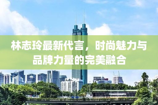 林志玲最新代言，時(shí)尚魅力與品牌力量的完美融合