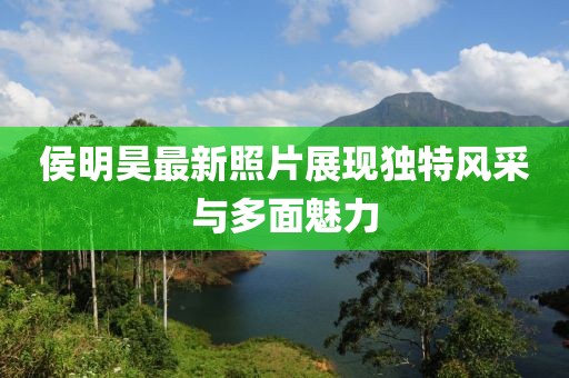 侯明昊最新照片展現(xiàn)獨(dú)特風(fēng)采與多面魅力