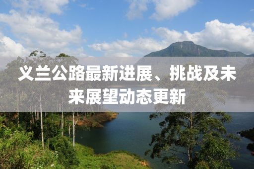 義蘭公路最新進(jìn)展、挑戰(zhàn)及未來(lái)展望動(dòng)態(tài)更新