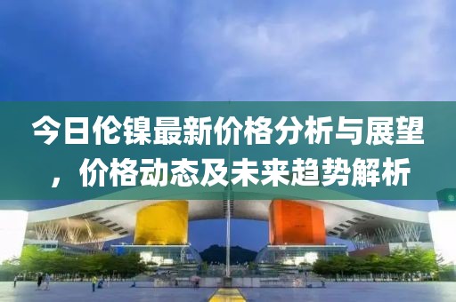 今日倫鎳最新價(jià)格分析與展望，價(jià)格動(dòng)態(tài)及未來(lái)趨勢(shì)解析