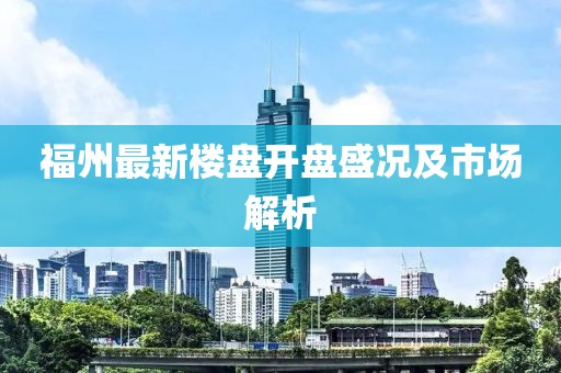 福州最新樓盤(pán)開(kāi)盤(pán)盛況及市場(chǎng)解析