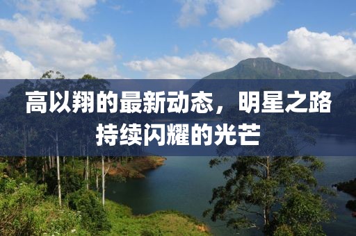 高以翔的最新動態(tài)，明星之路持續(xù)閃耀的光芒