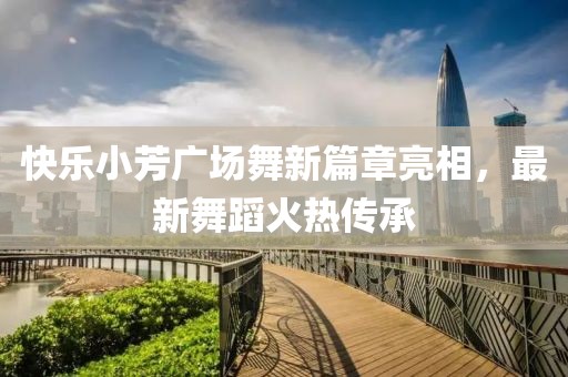 快樂小芳廣場舞新篇章亮相，最新舞蹈火熱傳承