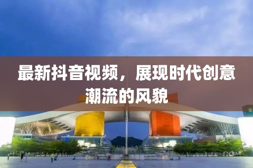 最新抖音視頻，展現(xiàn)時代創(chuàng)意潮流的風(fēng)貌
