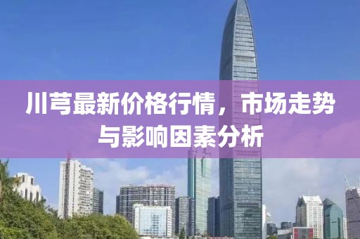 川芎最新價(jià)格行情，市場走勢與影響因素分析