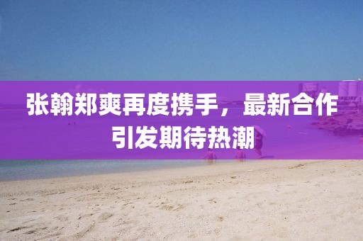 張翰鄭爽再度攜手，最新合作引發(fā)期待熱潮