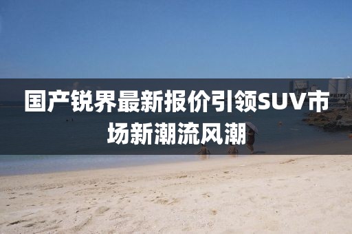 國產(chǎn)銳界最新報價引領(lǐng)SUV市場新潮流風(fēng)潮