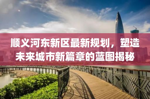 順義河?xùn)|新區(qū)最新規(guī)劃，塑造未來城市新篇章的藍(lán)圖揭秘