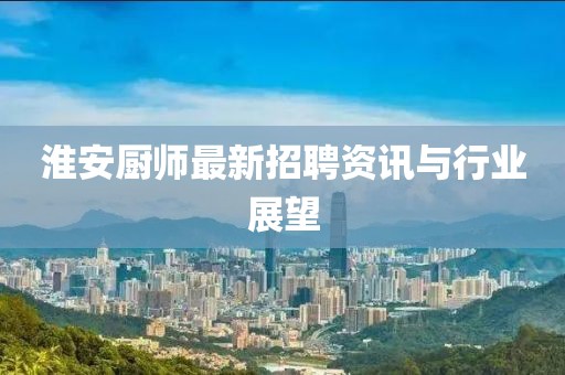 淮安廚師最新招聘資訊與行業(yè)展望