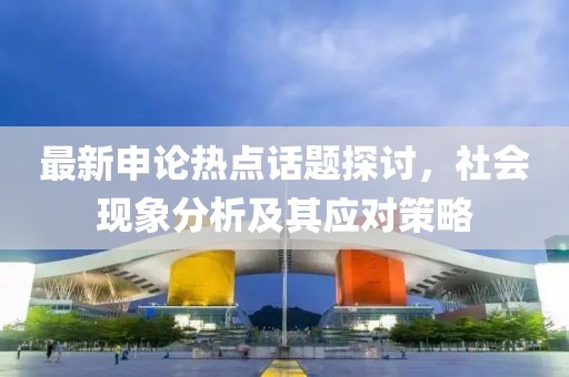 最新申論熱點(diǎn)話題探討，社會現(xiàn)象分析及其應(yīng)對策略