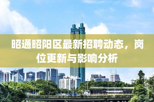 昭通昭陽區(qū)最新招聘動態(tài)，崗位更新與影響分析