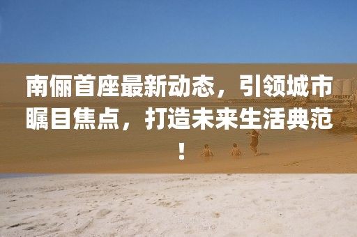 南儷首座最新動態(tài)，引領(lǐng)城市矚目焦點(diǎn)，打造未來生活典范！