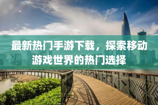 最新熱門手游下載，探索移動游戲世界的熱門選擇