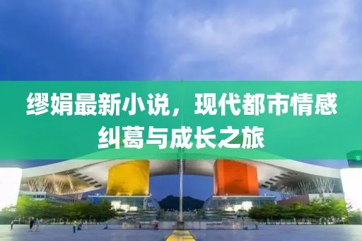 繆娟最新小說，現(xiàn)代都市情感糾葛與成長(zhǎng)之旅