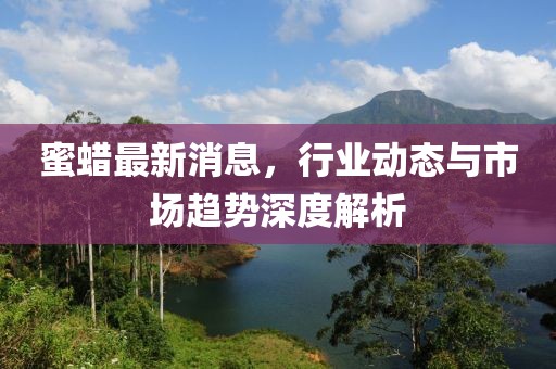 蜜蠟最新消息，行業(yè)動(dòng)態(tài)與市場(chǎng)趨勢(shì)深度解析