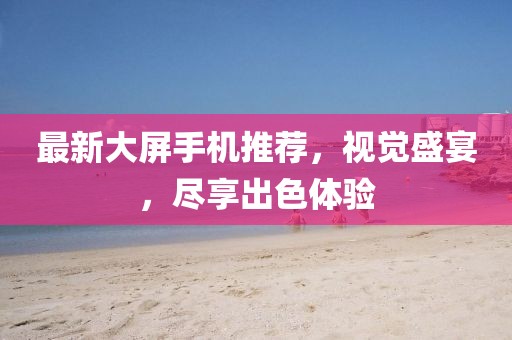 最新大屏手機(jī)推薦，視覺盛宴，盡享出色體驗(yàn)