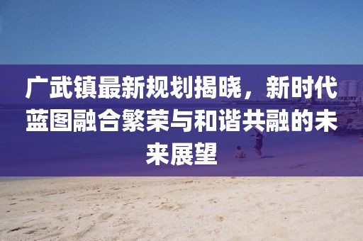 廣武鎮(zhèn)最新規(guī)劃揭曉，新時(shí)代藍(lán)圖融合繁榮與和諧共融的未來展望