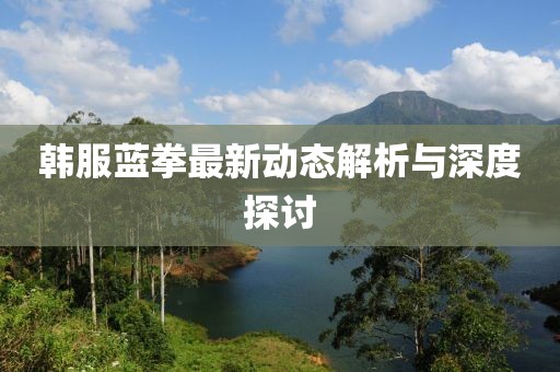 韓服藍(lán)拳最新動(dòng)態(tài)解析與深度探討