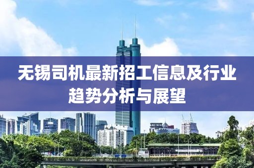 無錫司機(jī)最新招工信息及行業(yè)趨勢分析與展望