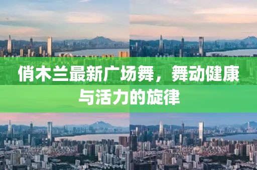 俏木蘭最新廣場(chǎng)舞，舞動(dòng)健康與活力的旋律