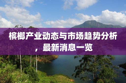 檳榔產(chǎn)業(yè)動(dòng)態(tài)與市場(chǎng)趨勢(shì)分析，最新消息一覽
