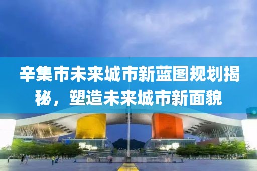 辛集市未來(lái)城市新藍(lán)圖規(guī)劃揭秘，塑造未來(lái)城市新面貌