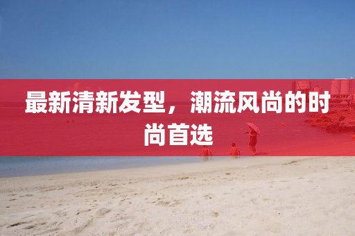 最新清新發(fā)型，潮流風(fēng)尚的時(shí)尚首選