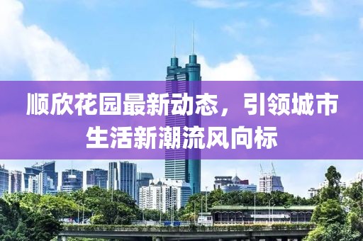 順欣花園最新動(dòng)態(tài)，引領(lǐng)城市生活新潮流風(fēng)向標(biāo)