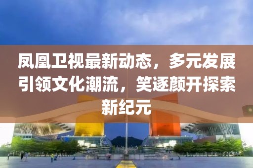鳳凰衛(wèi)視最新動(dòng)態(tài)，多元發(fā)展引領(lǐng)文化潮流，笑逐顏開探索新紀(jì)元