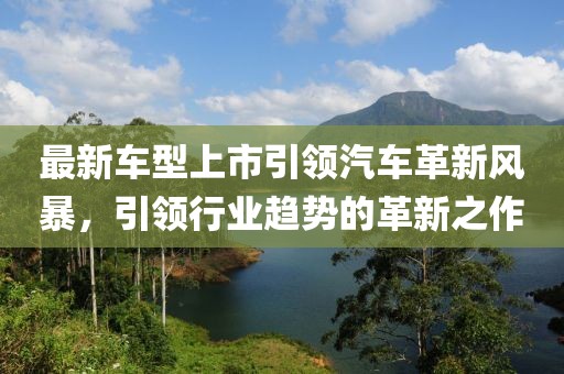 最新車型上市引領(lǐng)汽車革新風(fēng)暴，引領(lǐng)行業(yè)趨勢(shì)的革新之作
