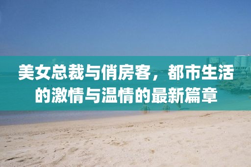美女總裁與俏房客，都市生活的激情與溫情的最新篇章