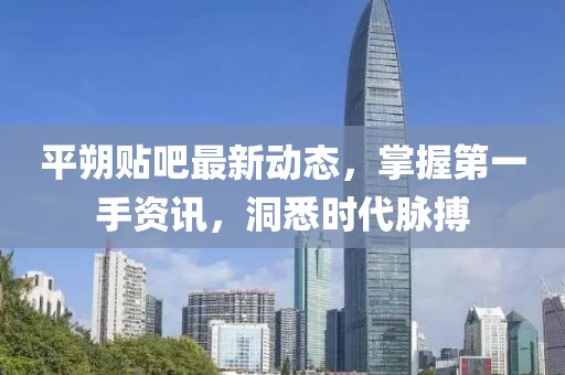 平朔貼吧最新動態(tài)，掌握第一手資訊，洞悉時代脈搏