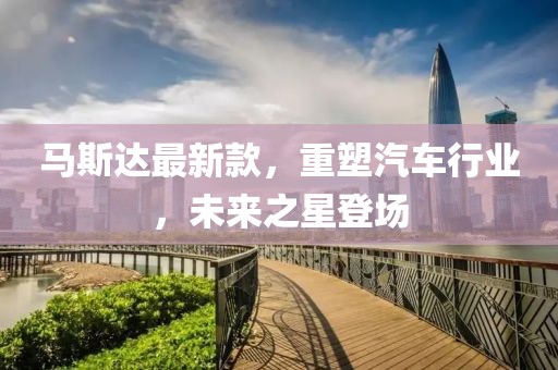 馬斯達最新款，重塑汽車行業(yè)，未來之星登場