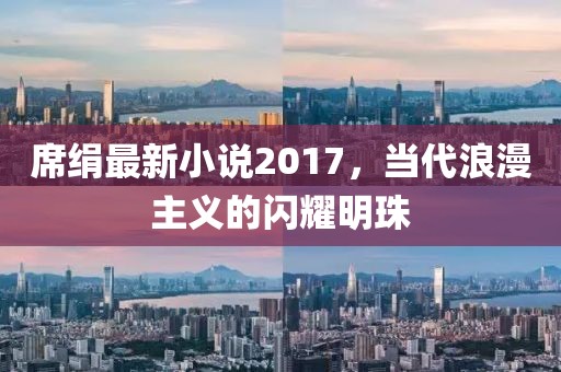 席絹?zhàn)钚滦≌f2017，當(dāng)代浪漫主義的閃耀明珠