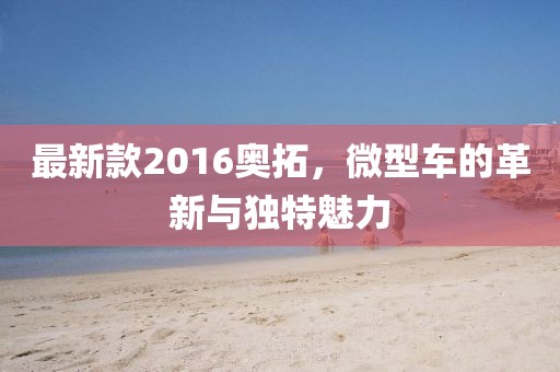 最新款2016奧拓，微型車的革新與獨特魅力