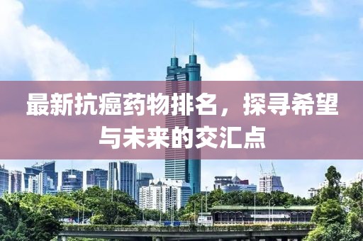 最新抗癌藥物排名，探尋希望與未來(lái)的交匯點(diǎn)