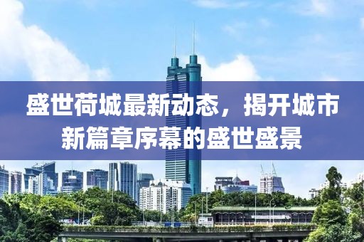盛世荷城最新動(dòng)態(tài)，揭開(kāi)城市新篇章序幕的盛世盛景