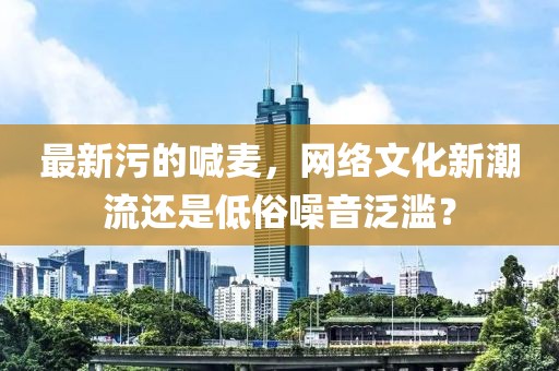最新污的喊麥，網(wǎng)絡(luò)文化新潮流還是低俗噪音泛濫？