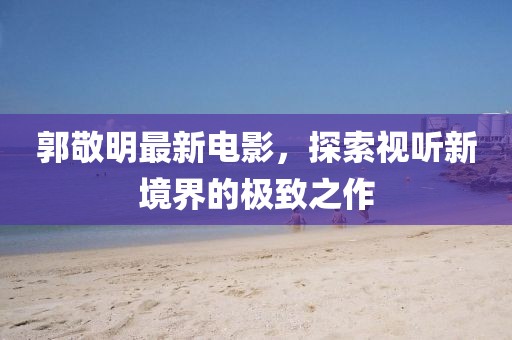 郭敬明最新電影，探索視聽新境界的極致之作