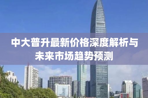 中大普升最新價(jià)格深度解析與未來市場趨勢預(yù)測