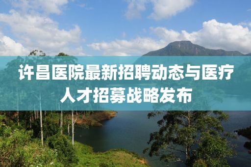許昌醫(yī)院最新招聘動態(tài)與醫(yī)療人才招募戰(zhàn)略發(fā)布