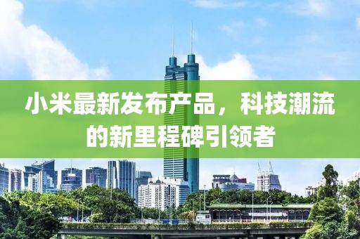 小米最新發(fā)布產(chǎn)品，科技潮流的新里程碑引領(lǐng)者