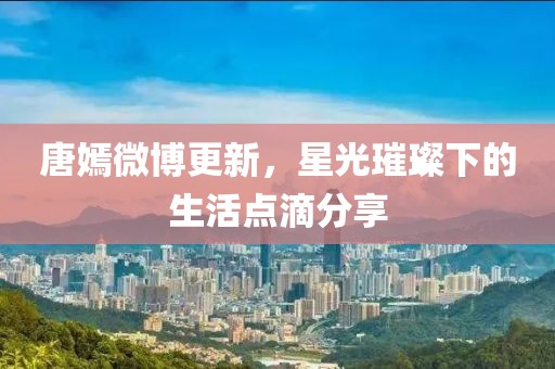 唐嫣微博更新，星光璀璨下的生活點(diǎn)滴分享