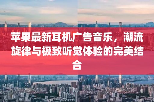 蘋果最新耳機(jī)廣告音樂，潮流旋律與極致聽覺體驗(yàn)的完美結(jié)合