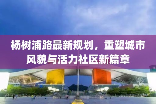 楊樹浦路最新規(guī)劃，重塑城市風(fēng)貌與活力社區(qū)新篇章