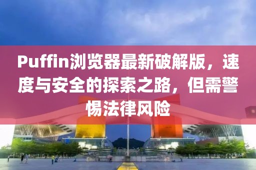 Puffin瀏覽器最新破解版，速度與安全的探索之路，但需警惕法律風(fēng)險(xiǎn)